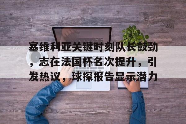 kaiyun官网-包含塞维利亚关键时刻队长鼓劲，志在法国杯名次提升，引发热议，球探报告显示潜力的词条